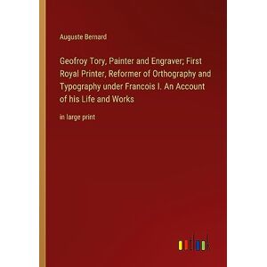 Auguste Bernard - Geofroy Tory, Painter And Engraver; First Royal Printer, Reformer Of Orthography And Typography Under Francois I. An Account Of His Life And Works: In Large Print