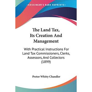 Chandler, Pretor Whitty - The Land Tax, Its Creation And Management: With Practical Instructions For Land Tax Commissioners, Clerks, Assessors, And Collectors (1899)