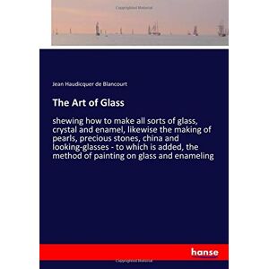 Haudicquer De Blancourt, Jean Haudicquer De Blancourt - The Art Of Glass: Shewing How To Make All Sorts Of Glass, Crystal And Enamel, Likewise The Making Of Pearls, Precious Stones, China And ... The Method Of Painting On Glass And Enameling