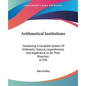 John Kirkby - Arithmetical Institutions: Containing A Complete System Of Arithmetic, Natural, Logarithmical, And Algebraical In All Their Branches (1735)