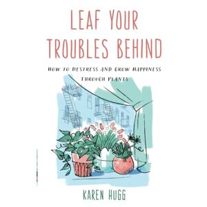 Karen Hugg - Leaf Your Troubles Behind: How To Destress And Grow Happiness Through Plants