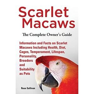 Rose Sullivan - Scarlet Macaws, Information And Facts On Scarlet Macaws, The Complete Owner's Guide Including Breeding, Lifespan, Personality, Cages, Temperament, Diet And Keeping Them As Pets
