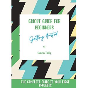 Sienna Tally - Cricut Guide For Beginners: Getting Started! The Complete Guide To Your First Projects