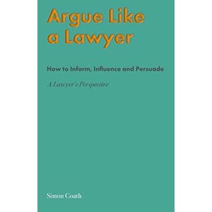 Simon Coath - Argue Like A Lawyer: How To Inform, Influence And Persuade - A Lawyer's Perspective