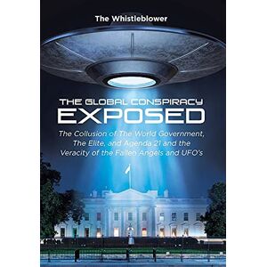 The Whistleblower - The Global Conspiracy Exposed: The Collusion Of The World Government, The Elite, And Agenda 21 And The Veracity Of The Fallen Angels And Ufo's